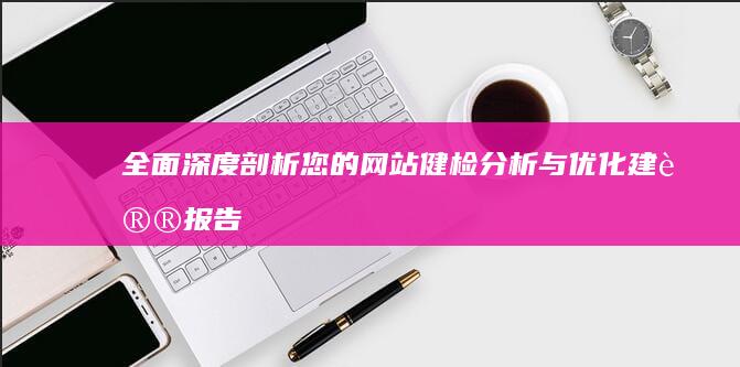 全面深度剖析：您的网站健检分析与优化建议报告